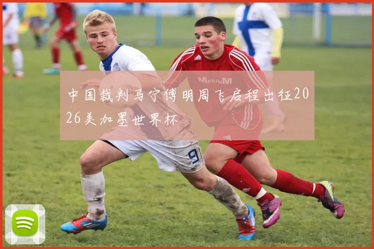 中国裁判马宁傅明周飞启程出征2026美加墨世界杯
