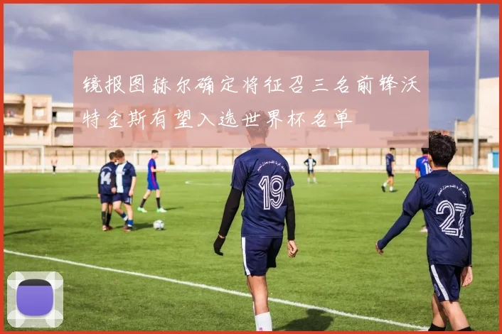 镜报图赫尔确定将征召三名前锋沃特金斯有望入选世界杯名单