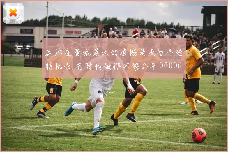 瓜帅在曼城最大的遗憾是没给乔哈特机会 有时我做得不够公平0000644