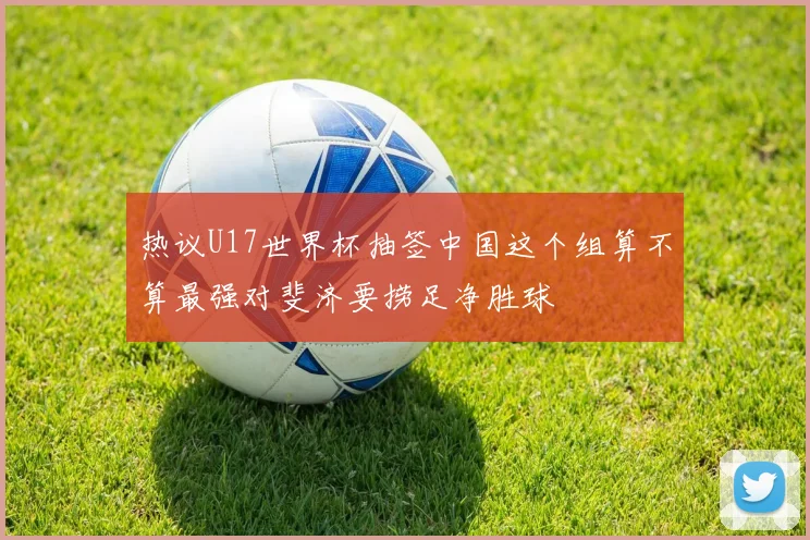 热议U17世界杯抽签中国这个组算不算最强对斐济要捞足净胜球